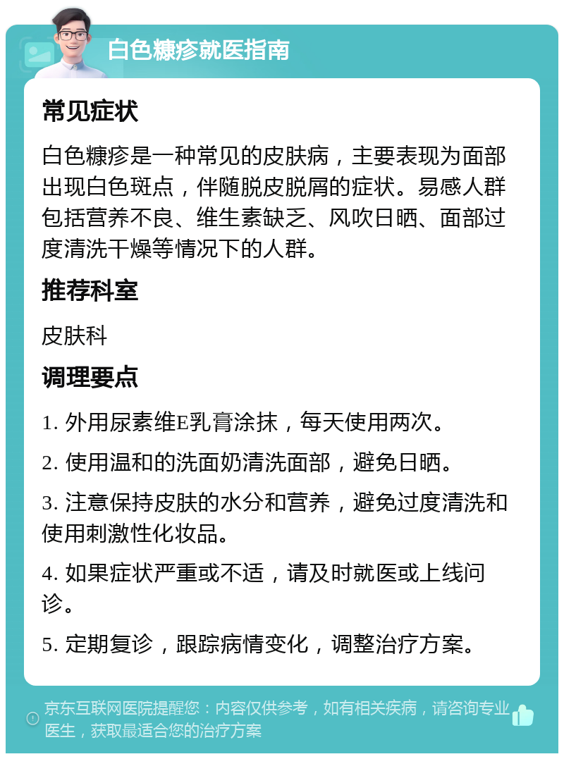 白色糠疹就医指南 常见症状 白色糠疹是一种常见的皮肤病，主要表现为面部出现白色斑点，伴随脱皮脱屑的症状。易感人群包括营养不良、维生素缺乏、风吹日晒、面部过度清洗干燥等情况下的人群。 推荐科室 皮肤科 调理要点 1. 外用尿素维E乳膏涂抹，每天使用两次。 2. 使用温和的洗面奶清洗面部，避免日晒。 3. 注意保持皮肤的水分和营养，避免过度清洗和使用刺激性化妆品。 4. 如果症状严重或不适，请及时就医或上线问诊。 5. 定期复诊，跟踪病情变化，调整治疗方案。