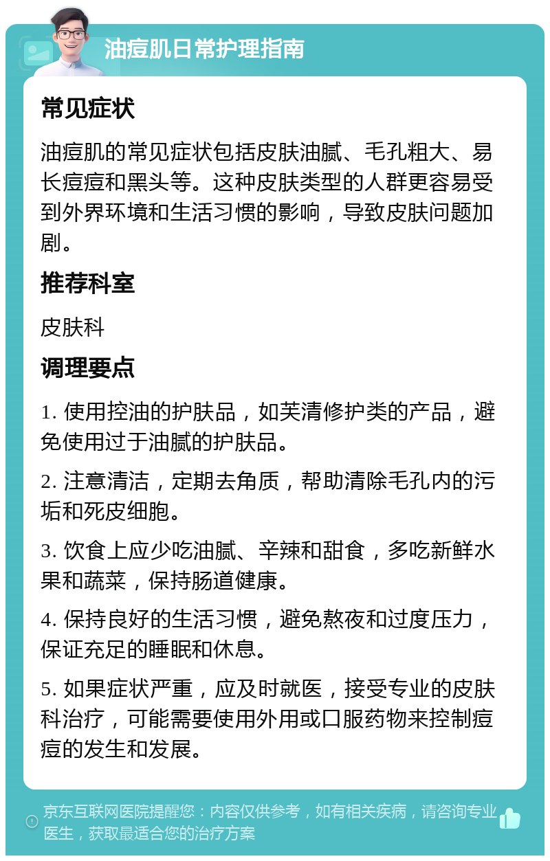 油痘肌日常护理指南 常见症状 油痘肌的常见症状包括皮肤油腻、毛孔粗大、易长痘痘和黑头等。这种皮肤类型的人群更容易受到外界环境和生活习惯的影响，导致皮肤问题加剧。 推荐科室 皮肤科 调理要点 1. 使用控油的护肤品，如芙清修护类的产品，避免使用过于油腻的护肤品。 2. 注意清洁，定期去角质，帮助清除毛孔内的污垢和死皮细胞。 3. 饮食上应少吃油腻、辛辣和甜食，多吃新鲜水果和蔬菜，保持肠道健康。 4. 保持良好的生活习惯，避免熬夜和过度压力，保证充足的睡眠和休息。 5. 如果症状严重，应及时就医，接受专业的皮肤科治疗，可能需要使用外用或口服药物来控制痘痘的发生和发展。