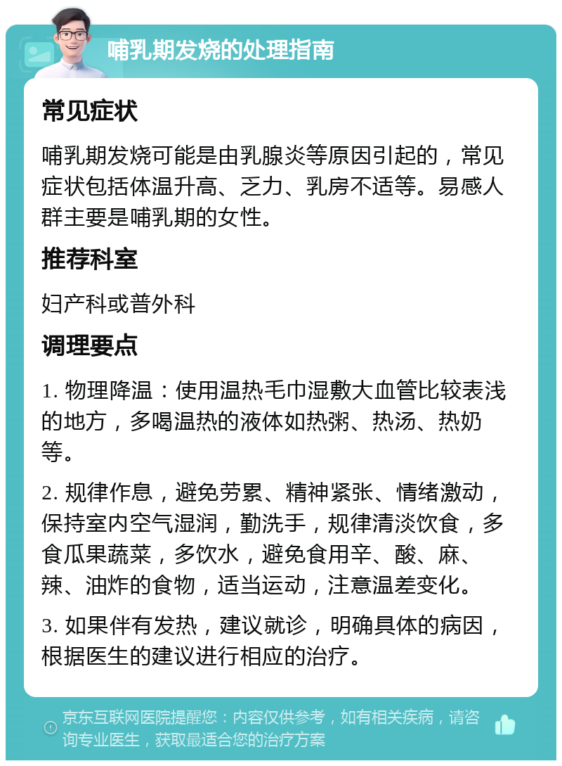 哺乳期发烧的处理指南 常见症状 哺乳期发烧可能是由乳腺炎等原因引起的，常见症状包括体温升高、乏力、乳房不适等。易感人群主要是哺乳期的女性。 推荐科室 妇产科或普外科 调理要点 1. 物理降温：使用温热毛巾湿敷大血管比较表浅的地方，多喝温热的液体如热粥、热汤、热奶等。 2. 规律作息，避免劳累、精神紧张、情绪激动，保持室内空气湿润，勤洗手，规律清淡饮食，多食瓜果蔬菜，多饮水，避免食用辛、酸、麻、辣、油炸的食物，适当运动，注意温差变化。 3. 如果伴有发热，建议就诊，明确具体的病因，根据医生的建议进行相应的治疗。