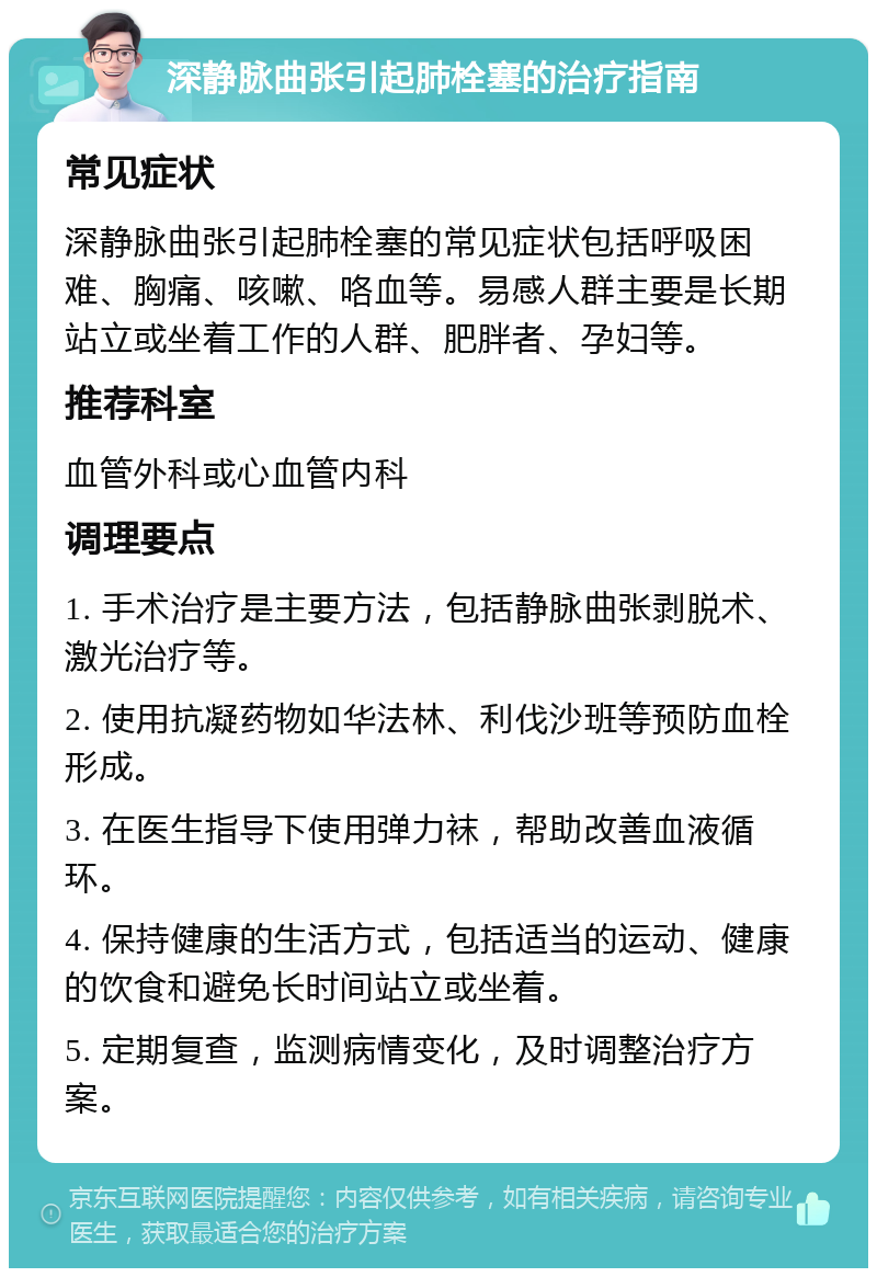 深静脉曲张引起肺栓塞的治疗指南 常见症状 深静脉曲张引起肺栓塞的常见症状包括呼吸困难、胸痛、咳嗽、咯血等。易感人群主要是长期站立或坐着工作的人群、肥胖者、孕妇等。 推荐科室 血管外科或心血管内科 调理要点 1. 手术治疗是主要方法，包括静脉曲张剥脱术、激光治疗等。 2. 使用抗凝药物如华法林、利伐沙班等预防血栓形成。 3. 在医生指导下使用弹力袜，帮助改善血液循环。 4. 保持健康的生活方式，包括适当的运动、健康的饮食和避免长时间站立或坐着。 5. 定期复查，监测病情变化，及时调整治疗方案。