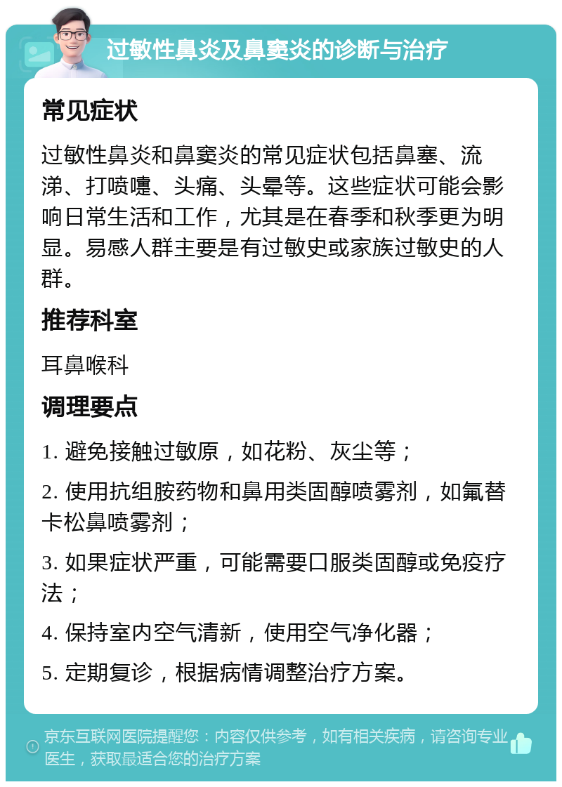 过敏性鼻炎及鼻窦炎的诊断与治疗 常见症状 过敏性鼻炎和鼻窦炎的常见症状包括鼻塞、流涕、打喷嚏、头痛、头晕等。这些症状可能会影响日常生活和工作，尤其是在春季和秋季更为明显。易感人群主要是有过敏史或家族过敏史的人群。 推荐科室 耳鼻喉科 调理要点 1. 避免接触过敏原，如花粉、灰尘等； 2. 使用抗组胺药物和鼻用类固醇喷雾剂，如氟替卡松鼻喷雾剂； 3. 如果症状严重，可能需要口服类固醇或免疫疗法； 4. 保持室内空气清新，使用空气净化器； 5. 定期复诊，根据病情调整治疗方案。