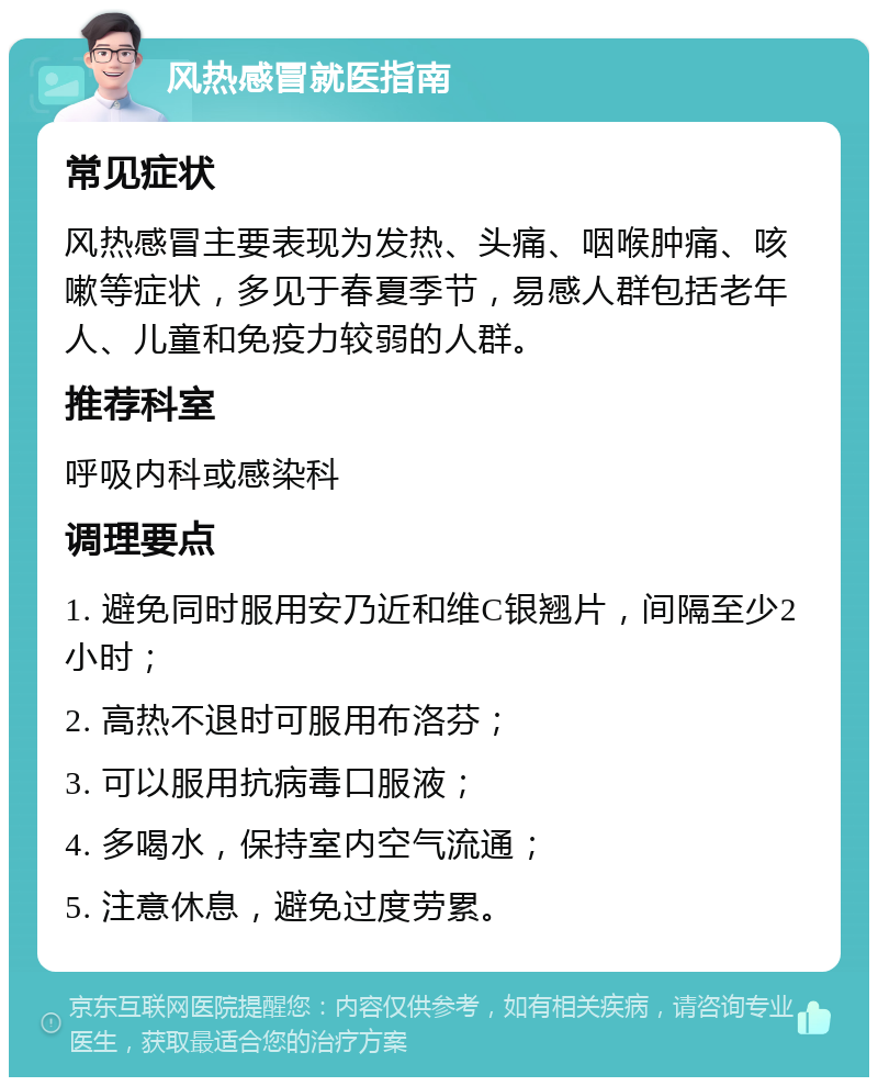 风热感冒就医指南 常见症状 风热感冒主要表现为发热、头痛、咽喉肿痛、咳嗽等症状，多见于春夏季节，易感人群包括老年人、儿童和免疫力较弱的人群。 推荐科室 呼吸内科或感染科 调理要点 1. 避免同时服用安乃近和维C银翘片，间隔至少2小时； 2. 高热不退时可服用布洛芬； 3. 可以服用抗病毒口服液； 4. 多喝水，保持室内空气流通； 5. 注意休息，避免过度劳累。