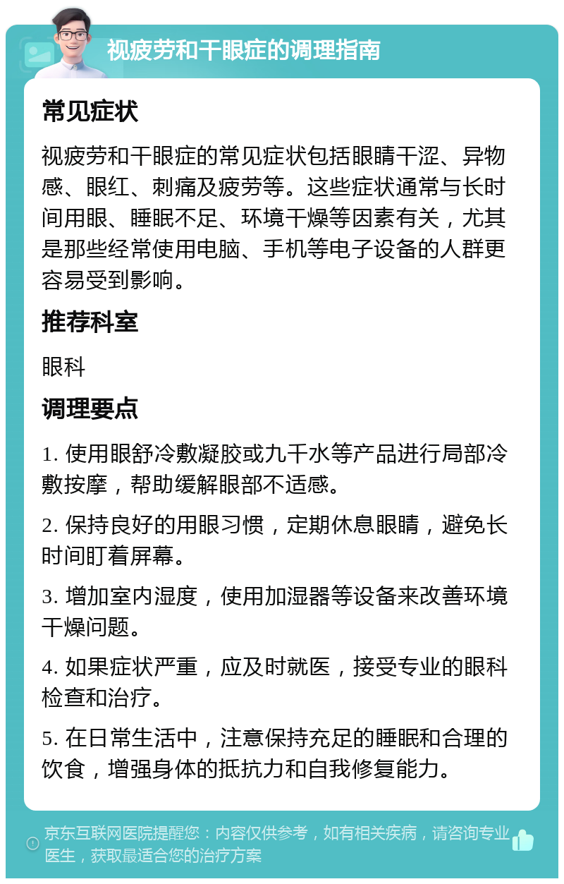 视疲劳和干眼症的调理指南 常见症状 视疲劳和干眼症的常见症状包括眼睛干涩、异物感、眼红、刺痛及疲劳等。这些症状通常与长时间用眼、睡眠不足、环境干燥等因素有关，尤其是那些经常使用电脑、手机等电子设备的人群更容易受到影响。 推荐科室 眼科 调理要点 1. 使用眼舒冷敷凝胶或九千水等产品进行局部冷敷按摩，帮助缓解眼部不适感。 2. 保持良好的用眼习惯，定期休息眼睛，避免长时间盯着屏幕。 3. 增加室内湿度，使用加湿器等设备来改善环境干燥问题。 4. 如果症状严重，应及时就医，接受专业的眼科检查和治疗。 5. 在日常生活中，注意保持充足的睡眠和合理的饮食，增强身体的抵抗力和自我修复能力。