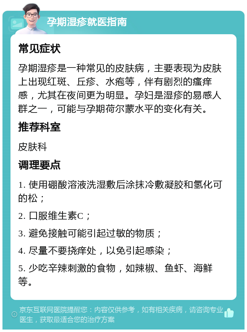 孕期湿疹就医指南 常见症状 孕期湿疹是一种常见的皮肤病，主要表现为皮肤上出现红斑、丘疹、水疱等，伴有剧烈的瘙痒感，尤其在夜间更为明显。孕妇是湿疹的易感人群之一，可能与孕期荷尔蒙水平的变化有关。 推荐科室 皮肤科 调理要点 1. 使用硼酸溶液洗湿敷后涂抹冷敷凝胶和氢化可的松； 2. 口服维生素C； 3. 避免接触可能引起过敏的物质； 4. 尽量不要挠痒处，以免引起感染； 5. 少吃辛辣刺激的食物，如辣椒、鱼虾、海鲜等。