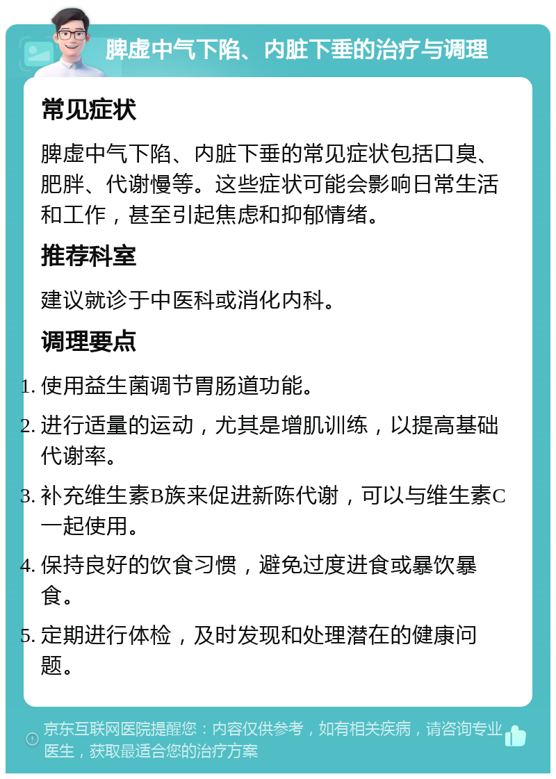 脾虚中气下陷、内脏下垂的治疗与调理 常见症状 脾虚中气下陷、内脏下垂的常见症状包括口臭、肥胖、代谢慢等。这些症状可能会影响日常生活和工作，甚至引起焦虑和抑郁情绪。 推荐科室 建议就诊于中医科或消化内科。 调理要点 使用益生菌调节胃肠道功能。 进行适量的运动，尤其是增肌训练，以提高基础代谢率。 补充维生素B族来促进新陈代谢，可以与维生素C一起使用。 保持良好的饮食习惯，避免过度进食或暴饮暴食。 定期进行体检，及时发现和处理潜在的健康问题。