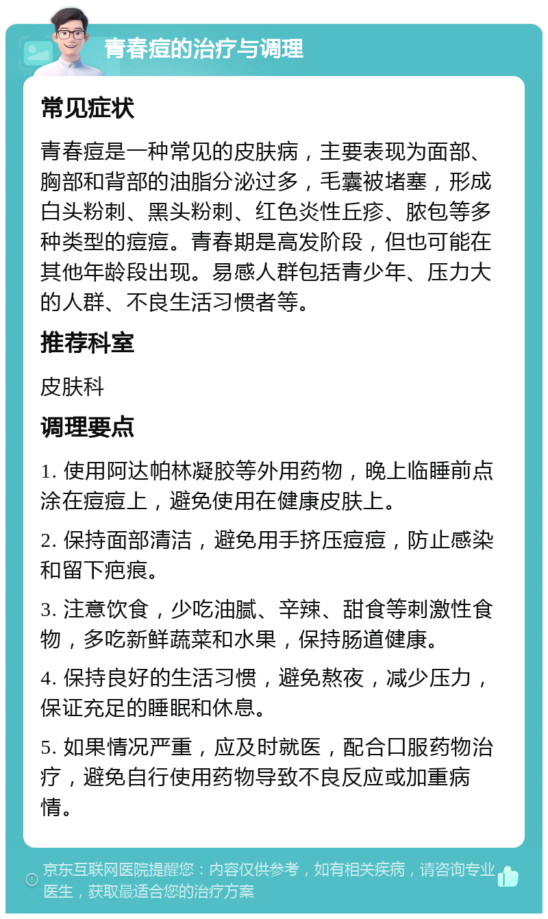 青春痘的治疗与调理 常见症状 青春痘是一种常见的皮肤病，主要表现为面部、胸部和背部的油脂分泌过多，毛囊被堵塞，形成白头粉刺、黑头粉刺、红色炎性丘疹、脓包等多种类型的痘痘。青春期是高发阶段，但也可能在其他年龄段出现。易感人群包括青少年、压力大的人群、不良生活习惯者等。 推荐科室 皮肤科 调理要点 1. 使用阿达帕林凝胶等外用药物，晚上临睡前点涂在痘痘上，避免使用在健康皮肤上。 2. 保持面部清洁，避免用手挤压痘痘，防止感染和留下疤痕。 3. 注意饮食，少吃油腻、辛辣、甜食等刺激性食物，多吃新鲜蔬菜和水果，保持肠道健康。 4. 保持良好的生活习惯，避免熬夜，减少压力，保证充足的睡眠和休息。 5. 如果情况严重，应及时就医，配合口服药物治疗，避免自行使用药物导致不良反应或加重病情。