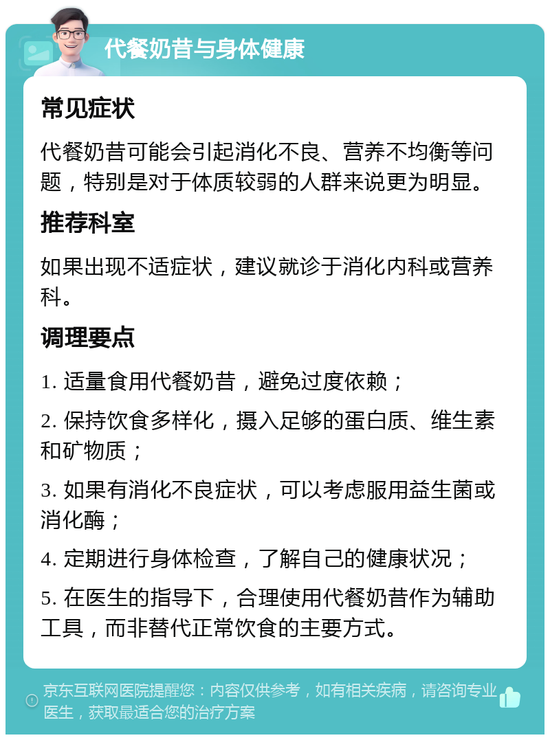 代餐奶昔与身体健康 常见症状 代餐奶昔可能会引起消化不良、营养不均衡等问题，特别是对于体质较弱的人群来说更为明显。 推荐科室 如果出现不适症状，建议就诊于消化内科或营养科。 调理要点 1. 适量食用代餐奶昔，避免过度依赖； 2. 保持饮食多样化，摄入足够的蛋白质、维生素和矿物质； 3. 如果有消化不良症状，可以考虑服用益生菌或消化酶； 4. 定期进行身体检查，了解自己的健康状况； 5. 在医生的指导下，合理使用代餐奶昔作为辅助工具，而非替代正常饮食的主要方式。