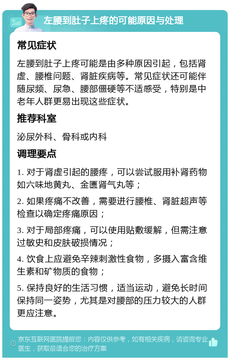 左腰到肚子上疼的可能原因与处理 常见症状 左腰到肚子上疼可能是由多种原因引起，包括肾虚、腰椎问题、肾脏疾病等。常见症状还可能伴随尿频、尿急、腰部僵硬等不适感受，特别是中老年人群更易出现这些症状。 推荐科室 泌尿外科、骨科或内科 调理要点 1. 对于肾虚引起的腰疼，可以尝试服用补肾药物如六味地黄丸、金匮肾气丸等； 2. 如果疼痛不改善，需要进行腰椎、肾脏超声等检查以确定疼痛原因； 3. 对于局部疼痛，可以使用贴敷缓解，但需注意过敏史和皮肤破损情况； 4. 饮食上应避免辛辣刺激性食物，多摄入富含维生素和矿物质的食物； 5. 保持良好的生活习惯，适当运动，避免长时间保持同一姿势，尤其是对腰部的压力较大的人群更应注意。