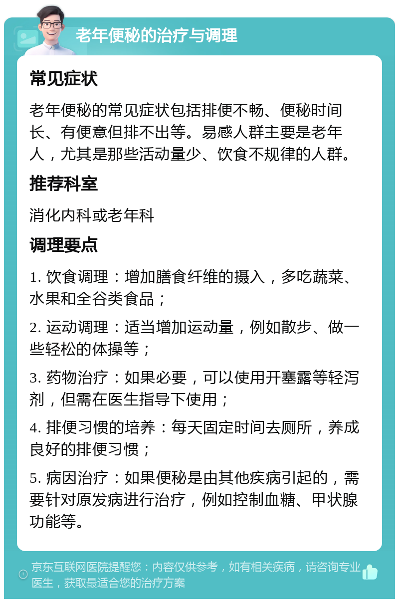 老年便秘的治疗与调理 常见症状 老年便秘的常见症状包括排便不畅、便秘时间长、有便意但排不出等。易感人群主要是老年人，尤其是那些活动量少、饮食不规律的人群。 推荐科室 消化内科或老年科 调理要点 1. 饮食调理：增加膳食纤维的摄入，多吃蔬菜、水果和全谷类食品； 2. 运动调理：适当增加运动量，例如散步、做一些轻松的体操等； 3. 药物治疗：如果必要，可以使用开塞露等轻泻剂，但需在医生指导下使用； 4. 排便习惯的培养：每天固定时间去厕所，养成良好的排便习惯； 5. 病因治疗：如果便秘是由其他疾病引起的，需要针对原发病进行治疗，例如控制血糖、甲状腺功能等。