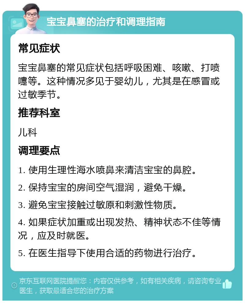 宝宝鼻塞的治疗和调理指南 常见症状 宝宝鼻塞的常见症状包括呼吸困难、咳嗽、打喷嚏等。这种情况多见于婴幼儿，尤其是在感冒或过敏季节。 推荐科室 儿科 调理要点 1. 使用生理性海水喷鼻来清洁宝宝的鼻腔。 2. 保持宝宝的房间空气湿润，避免干燥。 3. 避免宝宝接触过敏原和刺激性物质。 4. 如果症状加重或出现发热、精神状态不佳等情况，应及时就医。 5. 在医生指导下使用合适的药物进行治疗。