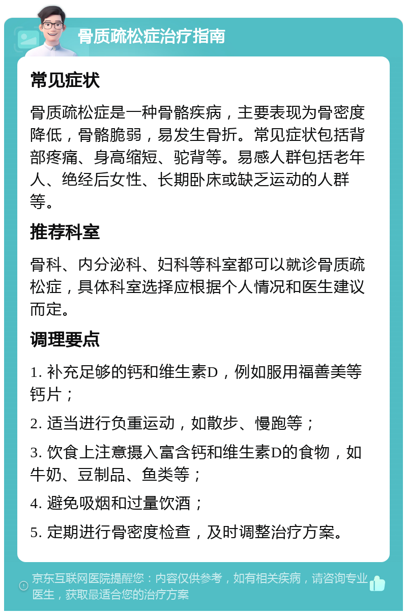 骨质疏松症治疗指南 常见症状 骨质疏松症是一种骨骼疾病，主要表现为骨密度降低，骨骼脆弱，易发生骨折。常见症状包括背部疼痛、身高缩短、驼背等。易感人群包括老年人、绝经后女性、长期卧床或缺乏运动的人群等。 推荐科室 骨科、内分泌科、妇科等科室都可以就诊骨质疏松症，具体科室选择应根据个人情况和医生建议而定。 调理要点 1. 补充足够的钙和维生素D，例如服用福善美等钙片； 2. 适当进行负重运动，如散步、慢跑等； 3. 饮食上注意摄入富含钙和维生素D的食物，如牛奶、豆制品、鱼类等； 4. 避免吸烟和过量饮酒； 5. 定期进行骨密度检查，及时调整治疗方案。