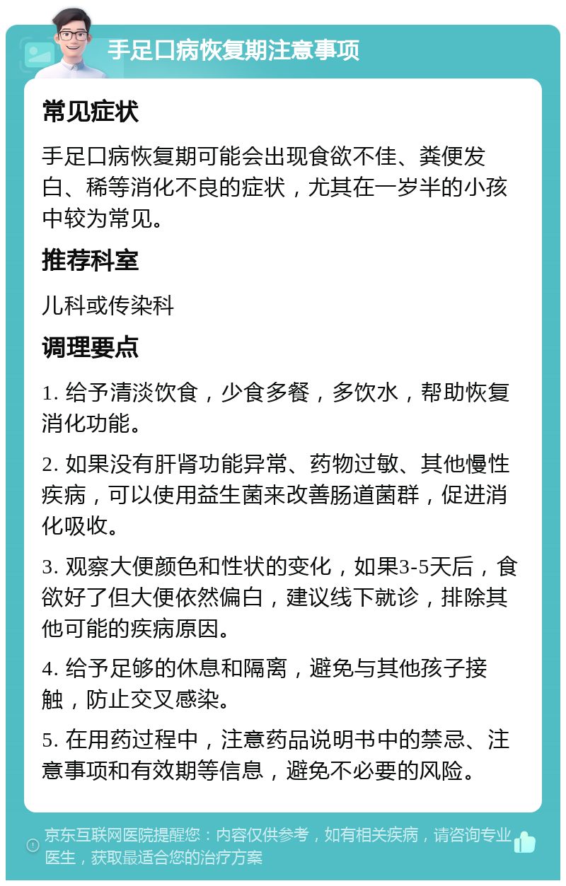 手足口病恢复期注意事项 常见症状 手足口病恢复期可能会出现食欲不佳、粪便发白、稀等消化不良的症状，尤其在一岁半的小孩中较为常见。 推荐科室 儿科或传染科 调理要点 1. 给予清淡饮食，少食多餐，多饮水，帮助恢复消化功能。 2. 如果没有肝肾功能异常、药物过敏、其他慢性疾病，可以使用益生菌来改善肠道菌群，促进消化吸收。 3. 观察大便颜色和性状的变化，如果3-5天后，食欲好了但大便依然偏白，建议线下就诊，排除其他可能的疾病原因。 4. 给予足够的休息和隔离，避免与其他孩子接触，防止交叉感染。 5. 在用药过程中，注意药品说明书中的禁忌、注意事项和有效期等信息，避免不必要的风险。