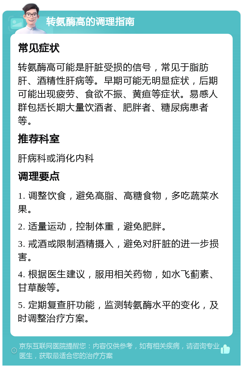 转氨酶高的调理指南 常见症状 转氨酶高可能是肝脏受损的信号，常见于脂肪肝、酒精性肝病等。早期可能无明显症状，后期可能出现疲劳、食欲不振、黄疸等症状。易感人群包括长期大量饮酒者、肥胖者、糖尿病患者等。 推荐科室 肝病科或消化内科 调理要点 1. 调整饮食，避免高脂、高糖食物，多吃蔬菜水果。 2. 适量运动，控制体重，避免肥胖。 3. 戒酒或限制酒精摄入，避免对肝脏的进一步损害。 4. 根据医生建议，服用相关药物，如水飞蓟素、甘草酸等。 5. 定期复查肝功能，监测转氨酶水平的变化，及时调整治疗方案。