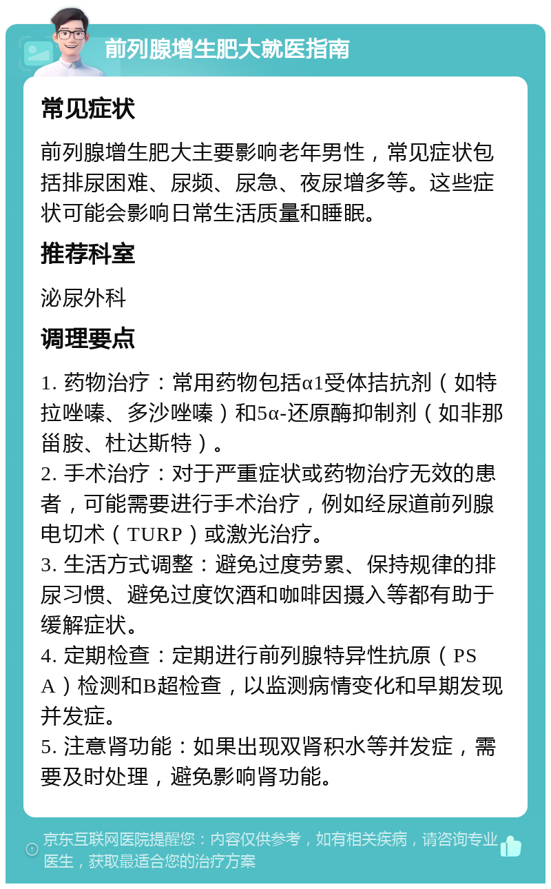 前列腺增生肥大就医指南 常见症状 前列腺增生肥大主要影响老年男性，常见症状包括排尿困难、尿频、尿急、夜尿增多等。这些症状可能会影响日常生活质量和睡眠。 推荐科室 泌尿外科 调理要点 1. 药物治疗：常用药物包括α1受体拮抗剂（如特拉唑嗪、多沙唑嗪）和5α-还原酶抑制剂（如非那甾胺、杜达斯特）。 2. 手术治疗：对于严重症状或药物治疗无效的患者，可能需要进行手术治疗，例如经尿道前列腺电切术（TURP）或激光治疗。 3. 生活方式调整：避免过度劳累、保持规律的排尿习惯、避免过度饮酒和咖啡因摄入等都有助于缓解症状。 4. 定期检查：定期进行前列腺特异性抗原（PSA）检测和B超检查，以监测病情变化和早期发现并发症。 5. 注意肾功能：如果出现双肾积水等并发症，需要及时处理，避免影响肾功能。