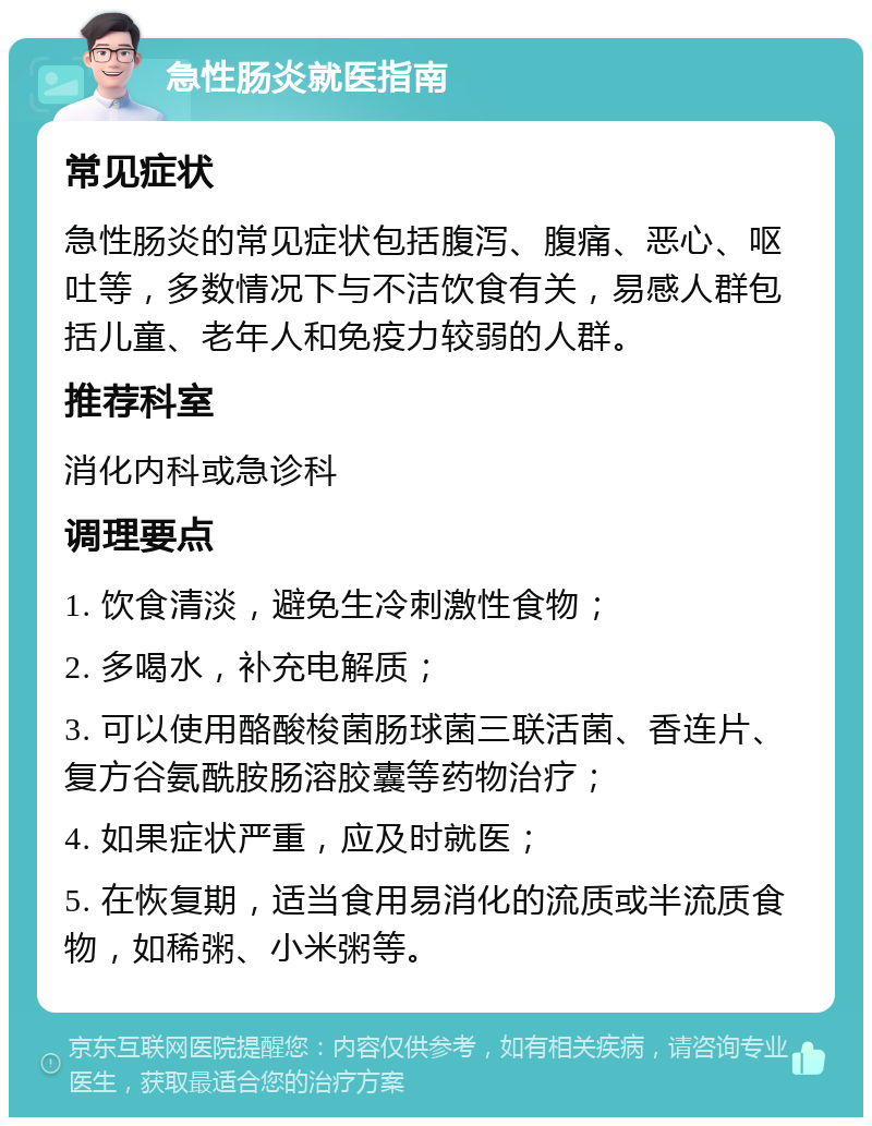 急性肠炎就医指南 常见症状 急性肠炎的常见症状包括腹泻、腹痛、恶心、呕吐等，多数情况下与不洁饮食有关，易感人群包括儿童、老年人和免疫力较弱的人群。 推荐科室 消化内科或急诊科 调理要点 1. 饮食清淡，避免生冷刺激性食物； 2. 多喝水，补充电解质； 3. 可以使用酪酸梭菌肠球菌三联活菌、香连片、复方谷氨酰胺肠溶胶囊等药物治疗； 4. 如果症状严重，应及时就医； 5. 在恢复期，适当食用易消化的流质或半流质食物，如稀粥、小米粥等。