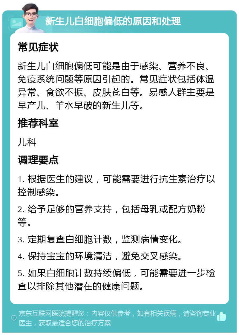 新生儿白细胞偏低的原因和处理 常见症状 新生儿白细胞偏低可能是由于感染、营养不良、免疫系统问题等原因引起的。常见症状包括体温异常、食欲不振、皮肤苍白等。易感人群主要是早产儿、羊水早破的新生儿等。 推荐科室 儿科 调理要点 1. 根据医生的建议，可能需要进行抗生素治疗以控制感染。 2. 给予足够的营养支持，包括母乳或配方奶粉等。 3. 定期复查白细胞计数，监测病情变化。 4. 保持宝宝的环境清洁，避免交叉感染。 5. 如果白细胞计数持续偏低，可能需要进一步检查以排除其他潜在的健康问题。