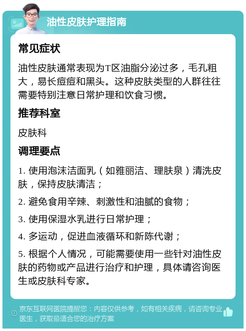 油性皮肤护理指南 常见症状 油性皮肤通常表现为T区油脂分泌过多，毛孔粗大，易长痘痘和黑头。这种皮肤类型的人群往往需要特别注意日常护理和饮食习惯。 推荐科室 皮肤科 调理要点 1. 使用泡沫洁面乳（如雅丽洁、理肤泉）清洗皮肤，保持皮肤清洁； 2. 避免食用辛辣、刺激性和油腻的食物； 3. 使用保湿水乳进行日常护理； 4. 多运动，促进血液循环和新陈代谢； 5. 根据个人情况，可能需要使用一些针对油性皮肤的药物或产品进行治疗和护理，具体请咨询医生或皮肤科专家。