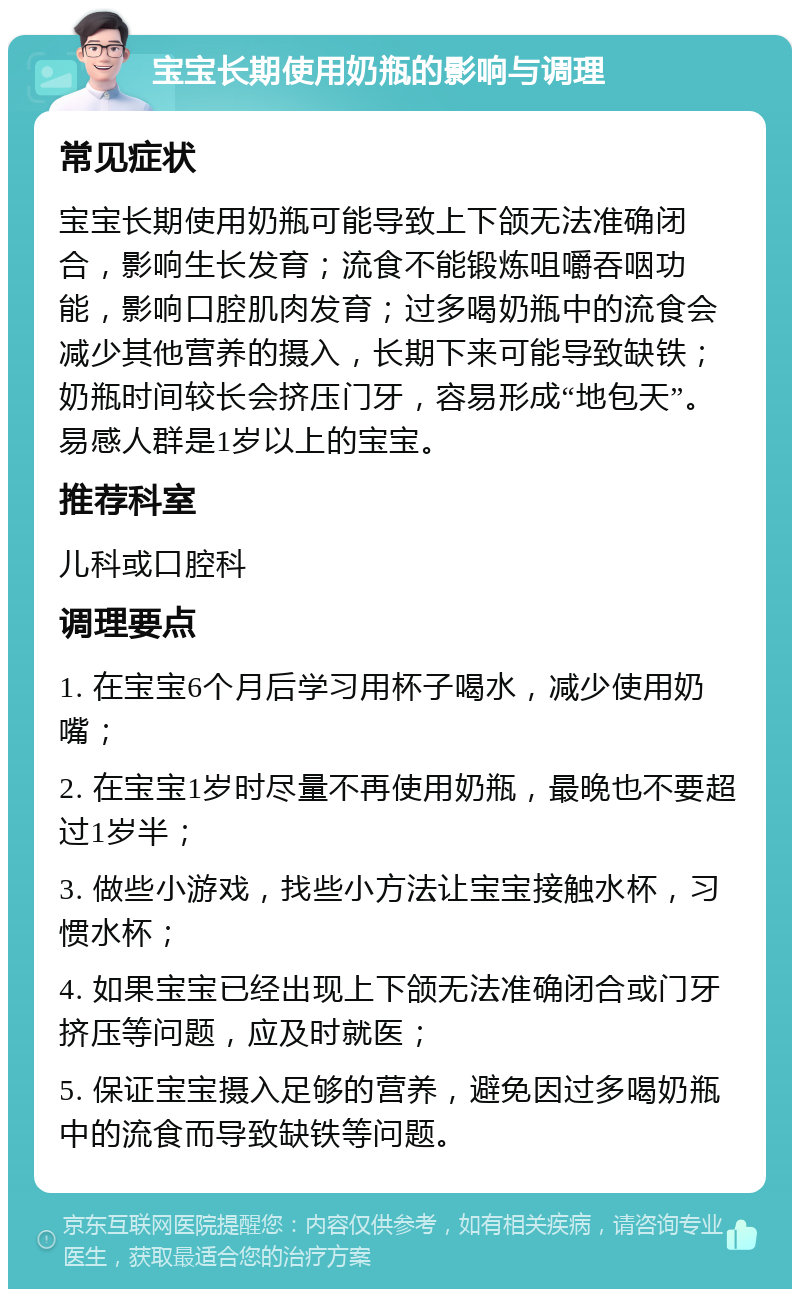 宝宝长期使用奶瓶的影响与调理 常见症状 宝宝长期使用奶瓶可能导致上下颌无法准确闭合，影响生长发育；流食不能锻炼咀嚼吞咽功能，影响口腔肌肉发育；过多喝奶瓶中的流食会减少其他营养的摄入，长期下来可能导致缺铁；奶瓶时间较长会挤压门牙，容易形成“地包天”。易感人群是1岁以上的宝宝。 推荐科室 儿科或口腔科 调理要点 1. 在宝宝6个月后学习用杯子喝水，减少使用奶嘴； 2. 在宝宝1岁时尽量不再使用奶瓶，最晚也不要超过1岁半； 3. 做些小游戏，找些小方法让宝宝接触水杯，习惯水杯； 4. 如果宝宝已经出现上下颌无法准确闭合或门牙挤压等问题，应及时就医； 5. 保证宝宝摄入足够的营养，避免因过多喝奶瓶中的流食而导致缺铁等问题。