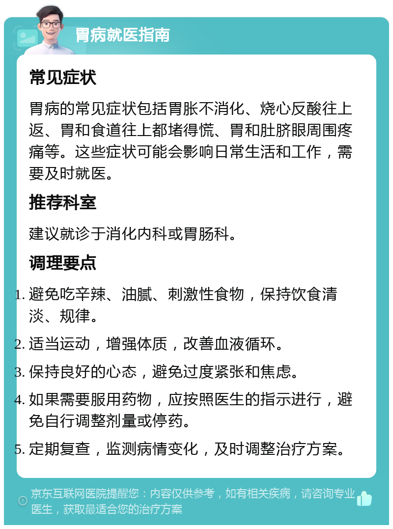 胃病就医指南 常见症状 胃病的常见症状包括胃胀不消化、烧心反酸往上返、胃和食道往上都堵得慌、胃和肚脐眼周围疼痛等。这些症状可能会影响日常生活和工作，需要及时就医。 推荐科室 建议就诊于消化内科或胃肠科。 调理要点 避免吃辛辣、油腻、刺激性食物，保持饮食清淡、规律。 适当运动，增强体质，改善血液循环。 保持良好的心态，避免过度紧张和焦虑。 如果需要服用药物，应按照医生的指示进行，避免自行调整剂量或停药。 定期复查，监测病情变化，及时调整治疗方案。