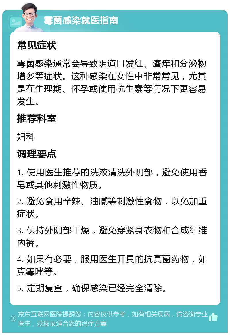 霉菌感染就医指南 常见症状 霉菌感染通常会导致阴道口发红、瘙痒和分泌物增多等症状。这种感染在女性中非常常见，尤其是在生理期、怀孕或使用抗生素等情况下更容易发生。 推荐科室 妇科 调理要点 1. 使用医生推荐的洗液清洗外阴部，避免使用香皂或其他刺激性物质。 2. 避免食用辛辣、油腻等刺激性食物，以免加重症状。 3. 保持外阴部干燥，避免穿紧身衣物和合成纤维内裤。 4. 如果有必要，服用医生开具的抗真菌药物，如克霉唑等。 5. 定期复查，确保感染已经完全清除。