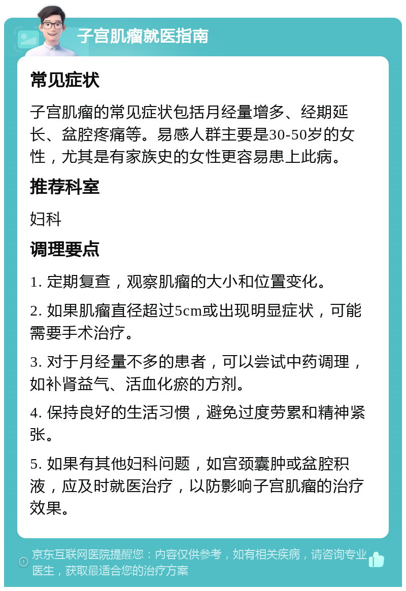 子宫肌瘤就医指南 常见症状 子宫肌瘤的常见症状包括月经量增多、经期延长、盆腔疼痛等。易感人群主要是30-50岁的女性，尤其是有家族史的女性更容易患上此病。 推荐科室 妇科 调理要点 1. 定期复查，观察肌瘤的大小和位置变化。 2. 如果肌瘤直径超过5cm或出现明显症状，可能需要手术治疗。 3. 对于月经量不多的患者，可以尝试中药调理，如补肾益气、活血化瘀的方剂。 4. 保持良好的生活习惯，避免过度劳累和精神紧张。 5. 如果有其他妇科问题，如宫颈囊肿或盆腔积液，应及时就医治疗，以防影响子宫肌瘤的治疗效果。