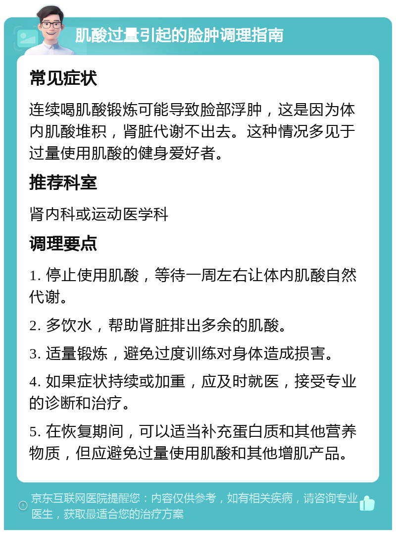 肌酸过量引起的脸肿调理指南 常见症状 连续喝肌酸锻炼可能导致脸部浮肿，这是因为体内肌酸堆积，肾脏代谢不出去。这种情况多见于过量使用肌酸的健身爱好者。 推荐科室 肾内科或运动医学科 调理要点 1. 停止使用肌酸，等待一周左右让体内肌酸自然代谢。 2. 多饮水，帮助肾脏排出多余的肌酸。 3. 适量锻炼，避免过度训练对身体造成损害。 4. 如果症状持续或加重，应及时就医，接受专业的诊断和治疗。 5. 在恢复期间，可以适当补充蛋白质和其他营养物质，但应避免过量使用肌酸和其他增肌产品。