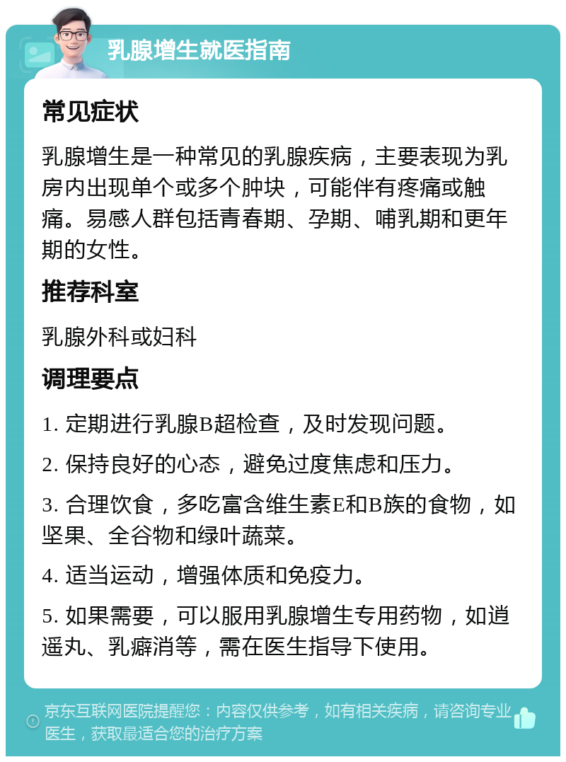 乳腺增生就医指南 常见症状 乳腺增生是一种常见的乳腺疾病，主要表现为乳房内出现单个或多个肿块，可能伴有疼痛或触痛。易感人群包括青春期、孕期、哺乳期和更年期的女性。 推荐科室 乳腺外科或妇科 调理要点 1. 定期进行乳腺B超检查，及时发现问题。 2. 保持良好的心态，避免过度焦虑和压力。 3. 合理饮食，多吃富含维生素E和B族的食物，如坚果、全谷物和绿叶蔬菜。 4. 适当运动，增强体质和免疫力。 5. 如果需要，可以服用乳腺增生专用药物，如逍遥丸、乳癖消等，需在医生指导下使用。