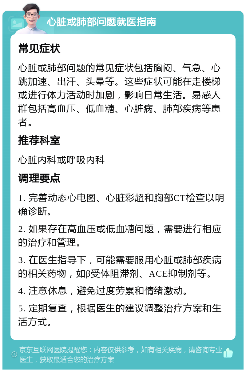 心脏或肺部问题就医指南 常见症状 心脏或肺部问题的常见症状包括胸闷、气急、心跳加速、出汗、头晕等。这些症状可能在走楼梯或进行体力活动时加剧，影响日常生活。易感人群包括高血压、低血糖、心脏病、肺部疾病等患者。 推荐科室 心脏内科或呼吸内科 调理要点 1. 完善动态心电图、心脏彩超和胸部CT检查以明确诊断。 2. 如果存在高血压或低血糖问题，需要进行相应的治疗和管理。 3. 在医生指导下，可能需要服用心脏或肺部疾病的相关药物，如β受体阻滞剂、ACE抑制剂等。 4. 注意休息，避免过度劳累和情绪激动。 5. 定期复查，根据医生的建议调整治疗方案和生活方式。