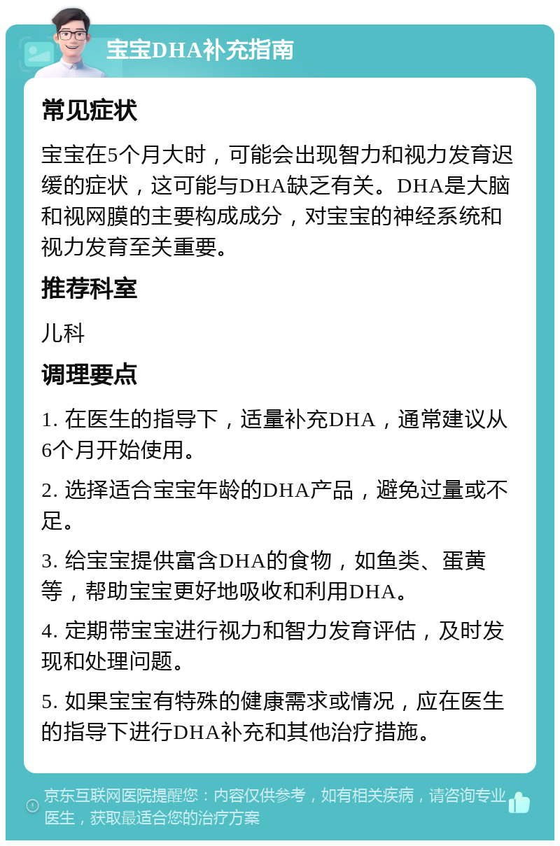 宝宝DHA补充指南 常见症状 宝宝在5个月大时，可能会出现智力和视力发育迟缓的症状，这可能与DHA缺乏有关。DHA是大脑和视网膜的主要构成成分，对宝宝的神经系统和视力发育至关重要。 推荐科室 儿科 调理要点 1. 在医生的指导下，适量补充DHA，通常建议从6个月开始使用。 2. 选择适合宝宝年龄的DHA产品，避免过量或不足。 3. 给宝宝提供富含DHA的食物，如鱼类、蛋黄等，帮助宝宝更好地吸收和利用DHA。 4. 定期带宝宝进行视力和智力发育评估，及时发现和处理问题。 5. 如果宝宝有特殊的健康需求或情况，应在医生的指导下进行DHA补充和其他治疗措施。