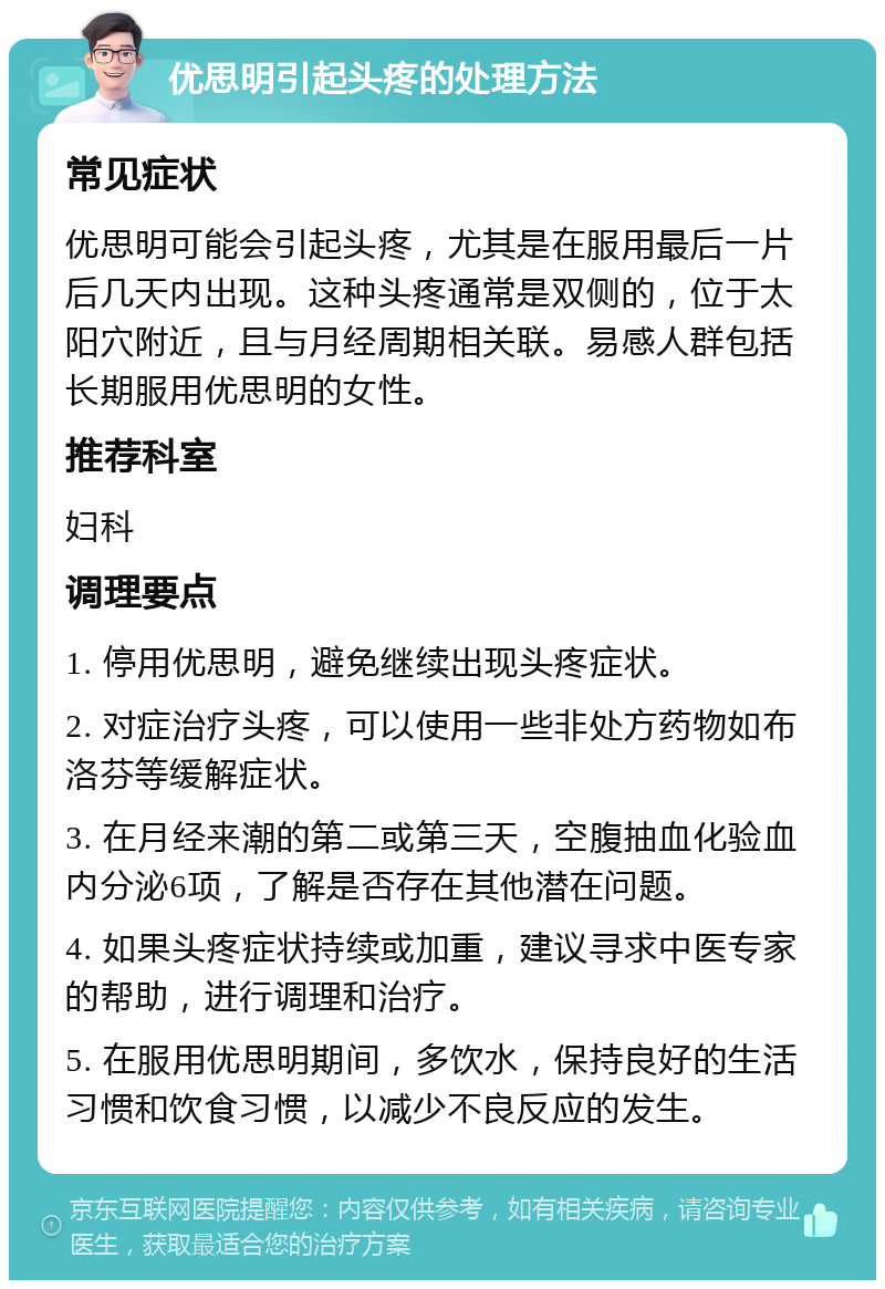 优思明引起头疼的处理方法 常见症状 优思明可能会引起头疼，尤其是在服用最后一片后几天内出现。这种头疼通常是双侧的，位于太阳穴附近，且与月经周期相关联。易感人群包括长期服用优思明的女性。 推荐科室 妇科 调理要点 1. 停用优思明，避免继续出现头疼症状。 2. 对症治疗头疼，可以使用一些非处方药物如布洛芬等缓解症状。 3. 在月经来潮的第二或第三天，空腹抽血化验血内分泌6项，了解是否存在其他潜在问题。 4. 如果头疼症状持续或加重，建议寻求中医专家的帮助，进行调理和治疗。 5. 在服用优思明期间，多饮水，保持良好的生活习惯和饮食习惯，以减少不良反应的发生。