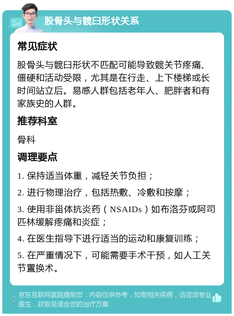 股骨头与髋臼形状关系 常见症状 股骨头与髋臼形状不匹配可能导致髋关节疼痛、僵硬和活动受限，尤其是在行走、上下楼梯或长时间站立后。易感人群包括老年人、肥胖者和有家族史的人群。 推荐科室 骨科 调理要点 1. 保持适当体重，减轻关节负担； 2. 进行物理治疗，包括热敷、冷敷和按摩； 3. 使用非甾体抗炎药（NSAIDs）如布洛芬或阿司匹林缓解疼痛和炎症； 4. 在医生指导下进行适当的运动和康复训练； 5. 在严重情况下，可能需要手术干预，如人工关节置换术。