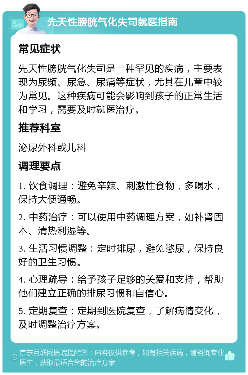 先天性膀胱气化失司就医指南 常见症状 先天性膀胱气化失司是一种罕见的疾病，主要表现为尿频、尿急、尿痛等症状，尤其在儿童中较为常见。这种疾病可能会影响到孩子的正常生活和学习，需要及时就医治疗。 推荐科室 泌尿外科或儿科 调理要点 1. 饮食调理：避免辛辣、刺激性食物，多喝水，保持大便通畅。 2. 中药治疗：可以使用中药调理方案，如补肾固本、清热利湿等。 3. 生活习惯调整：定时排尿，避免憋尿，保持良好的卫生习惯。 4. 心理疏导：给予孩子足够的关爱和支持，帮助他们建立正确的排尿习惯和自信心。 5. 定期复查：定期到医院复查，了解病情变化，及时调整治疗方案。