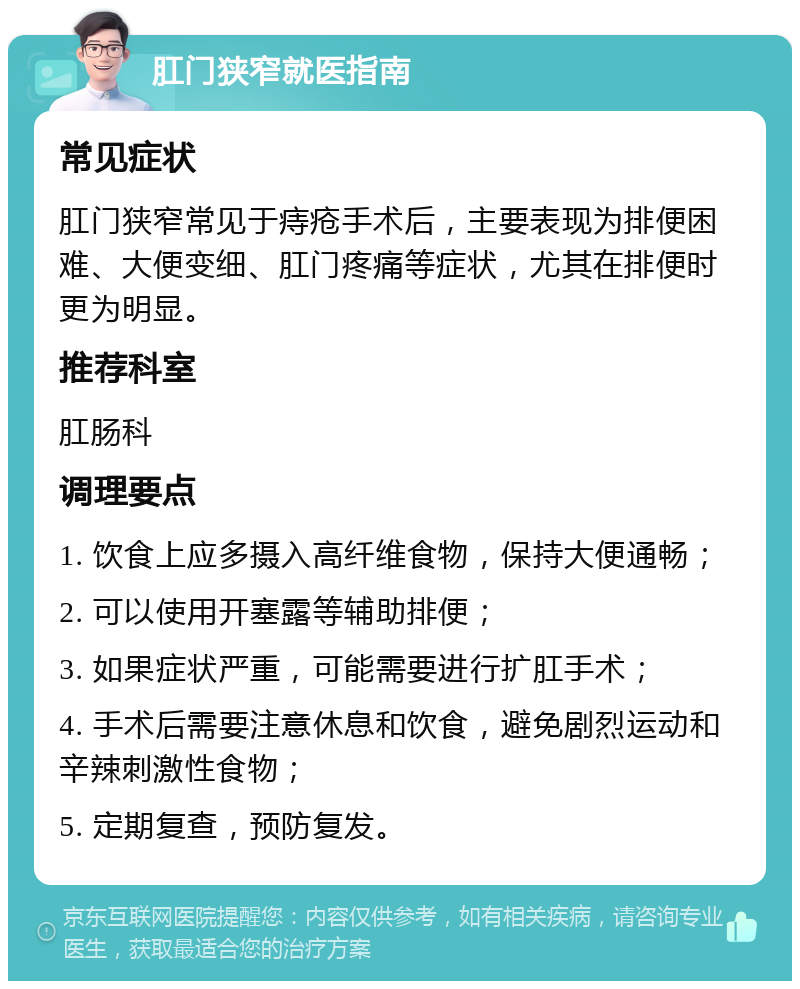 肛门狭窄就医指南 常见症状 肛门狭窄常见于痔疮手术后，主要表现为排便困难、大便变细、肛门疼痛等症状，尤其在排便时更为明显。 推荐科室 肛肠科 调理要点 1. 饮食上应多摄入高纤维食物，保持大便通畅； 2. 可以使用开塞露等辅助排便； 3. 如果症状严重，可能需要进行扩肛手术； 4. 手术后需要注意休息和饮食，避免剧烈运动和辛辣刺激性食物； 5. 定期复查，预防复发。