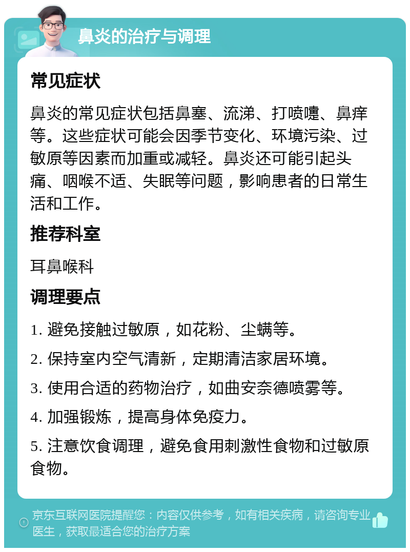 鼻炎的治疗与调理 常见症状 鼻炎的常见症状包括鼻塞、流涕、打喷嚏、鼻痒等。这些症状可能会因季节变化、环境污染、过敏原等因素而加重或减轻。鼻炎还可能引起头痛、咽喉不适、失眠等问题，影响患者的日常生活和工作。 推荐科室 耳鼻喉科 调理要点 1. 避免接触过敏原，如花粉、尘螨等。 2. 保持室内空气清新，定期清洁家居环境。 3. 使用合适的药物治疗，如曲安奈德喷雾等。 4. 加强锻炼，提高身体免疫力。 5. 注意饮食调理，避免食用刺激性食物和过敏原食物。