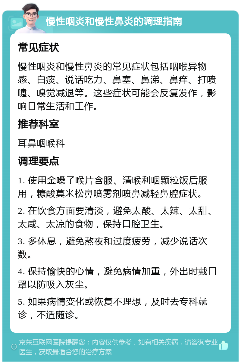 慢性咽炎和慢性鼻炎的调理指南 常见症状 慢性咽炎和慢性鼻炎的常见症状包括咽喉异物感、白痰、说话吃力、鼻塞、鼻涕、鼻痒、打喷嚏、嗅觉减退等。这些症状可能会反复发作，影响日常生活和工作。 推荐科室 耳鼻咽喉科 调理要点 1. 使用金嗓子喉片含服、清喉利咽颗粒饭后服用，糠酸莫米松鼻喷雾剂喷鼻减轻鼻腔症状。 2. 在饮食方面要清淡，避免太酸、太辣、太甜、太咸、太凉的食物，保持口腔卫生。 3. 多休息，避免熬夜和过度疲劳，减少说话次数。 4. 保持愉快的心情，避免病情加重，外出时戴口罩以防吸入灰尘。 5. 如果病情变化或恢复不理想，及时去专科就诊，不适随诊。