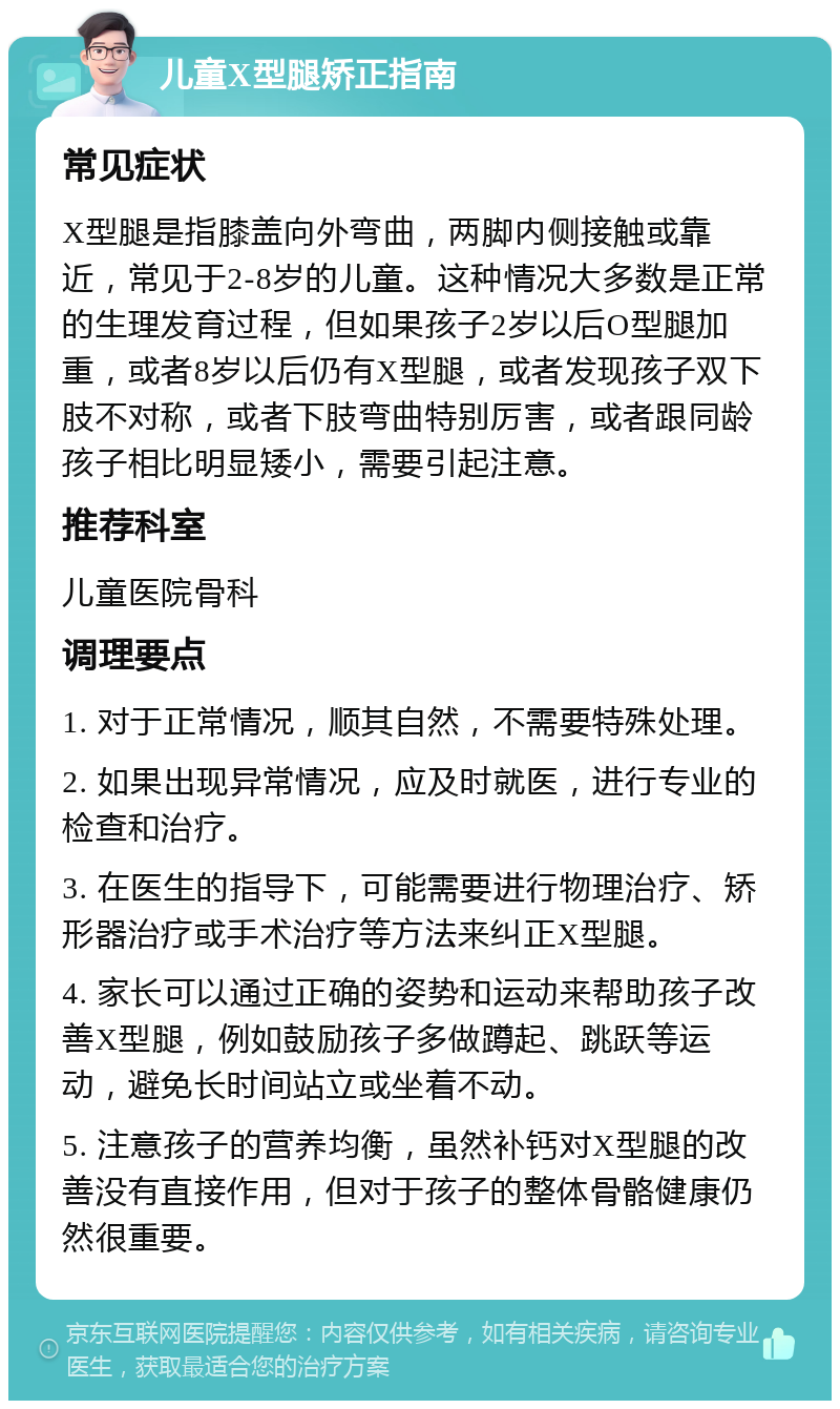 儿童X型腿矫正指南 常见症状 X型腿是指膝盖向外弯曲，两脚内侧接触或靠近，常见于2-8岁的儿童。这种情况大多数是正常的生理发育过程，但如果孩子2岁以后O型腿加重，或者8岁以后仍有X型腿，或者发现孩子双下肢不对称，或者下肢弯曲特别厉害，或者跟同龄孩子相比明显矮小，需要引起注意。 推荐科室 儿童医院骨科 调理要点 1. 对于正常情况，顺其自然，不需要特殊处理。 2. 如果出现异常情况，应及时就医，进行专业的检查和治疗。 3. 在医生的指导下，可能需要进行物理治疗、矫形器治疗或手术治疗等方法来纠正X型腿。 4. 家长可以通过正确的姿势和运动来帮助孩子改善X型腿，例如鼓励孩子多做蹲起、跳跃等运动，避免长时间站立或坐着不动。 5. 注意孩子的营养均衡，虽然补钙对X型腿的改善没有直接作用，但对于孩子的整体骨骼健康仍然很重要。