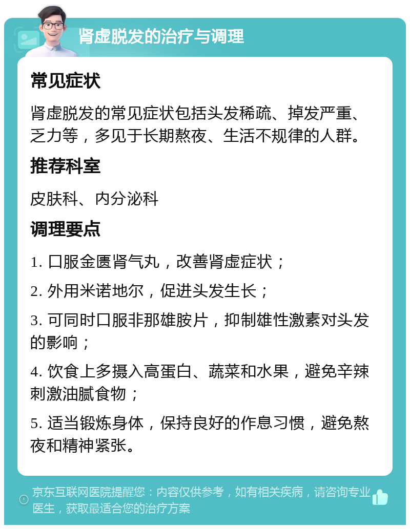 肾虚脱发的治疗与调理 常见症状 肾虚脱发的常见症状包括头发稀疏、掉发严重、乏力等，多见于长期熬夜、生活不规律的人群。 推荐科室 皮肤科、内分泌科 调理要点 1. 口服金匮肾气丸，改善肾虚症状； 2. 外用米诺地尔，促进头发生长； 3. 可同时口服非那雄胺片，抑制雄性激素对头发的影响； 4. 饮食上多摄入高蛋白、蔬菜和水果，避免辛辣刺激油腻食物； 5. 适当锻炼身体，保持良好的作息习惯，避免熬夜和精神紧张。