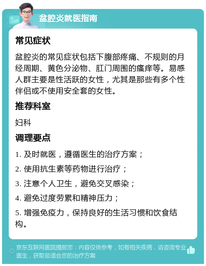 盆腔炎就医指南 常见症状 盆腔炎的常见症状包括下腹部疼痛、不规则的月经周期、黄色分泌物、肛门周围的瘙痒等。易感人群主要是性活跃的女性，尤其是那些有多个性伴侣或不使用安全套的女性。 推荐科室 妇科 调理要点 1. 及时就医，遵循医生的治疗方案； 2. 使用抗生素等药物进行治疗； 3. 注意个人卫生，避免交叉感染； 4. 避免过度劳累和精神压力； 5. 增强免疫力，保持良好的生活习惯和饮食结构。