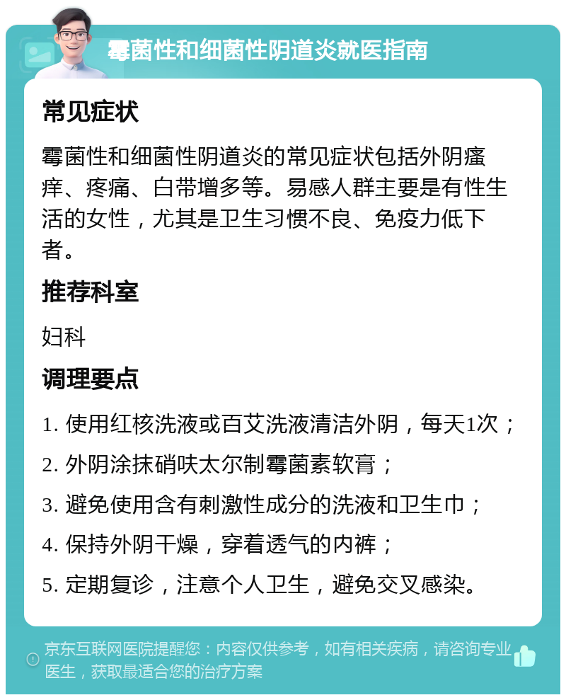 霉菌性和细菌性阴道炎就医指南 常见症状 霉菌性和细菌性阴道炎的常见症状包括外阴瘙痒、疼痛、白带增多等。易感人群主要是有性生活的女性，尤其是卫生习惯不良、免疫力低下者。 推荐科室 妇科 调理要点 1. 使用红核洗液或百艾洗液清洁外阴，每天1次； 2. 外阴涂抹硝呋太尔制霉菌素软膏； 3. 避免使用含有刺激性成分的洗液和卫生巾； 4. 保持外阴干燥，穿着透气的内裤； 5. 定期复诊，注意个人卫生，避免交叉感染。