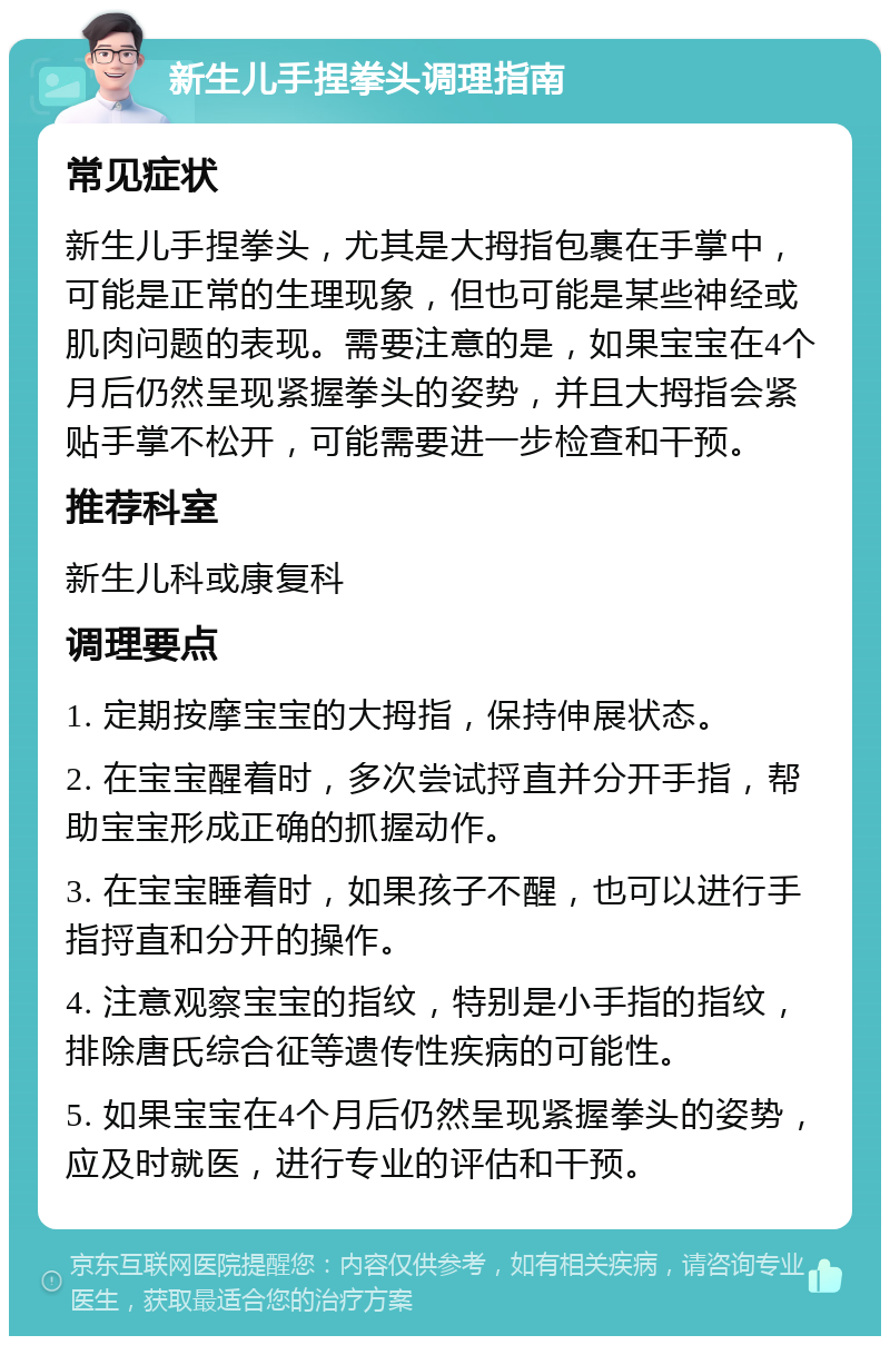 新生儿手捏拳头调理指南 常见症状 新生儿手捏拳头，尤其是大拇指包裹在手掌中，可能是正常的生理现象，但也可能是某些神经或肌肉问题的表现。需要注意的是，如果宝宝在4个月后仍然呈现紧握拳头的姿势，并且大拇指会紧贴手掌不松开，可能需要进一步检查和干预。 推荐科室 新生儿科或康复科 调理要点 1. 定期按摩宝宝的大拇指，保持伸展状态。 2. 在宝宝醒着时，多次尝试捋直并分开手指，帮助宝宝形成正确的抓握动作。 3. 在宝宝睡着时，如果孩子不醒，也可以进行手指捋直和分开的操作。 4. 注意观察宝宝的指纹，特别是小手指的指纹，排除唐氏综合征等遗传性疾病的可能性。 5. 如果宝宝在4个月后仍然呈现紧握拳头的姿势，应及时就医，进行专业的评估和干预。