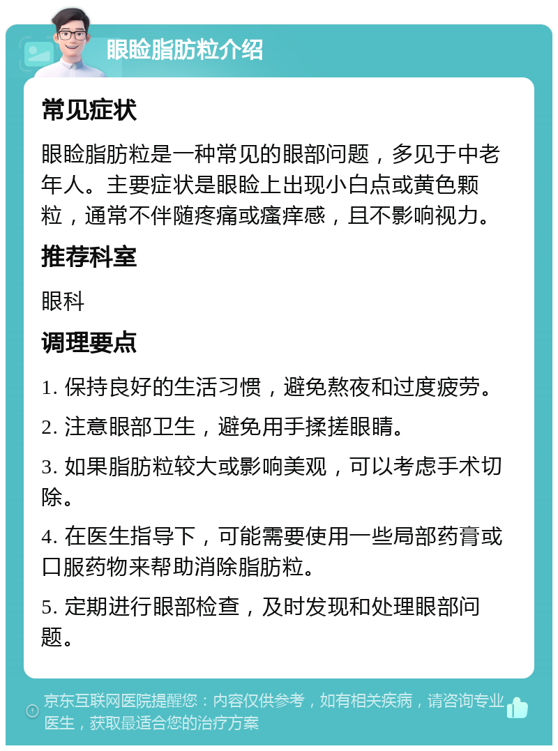 眼睑脂肪粒介绍 常见症状 眼睑脂肪粒是一种常见的眼部问题，多见于中老年人。主要症状是眼睑上出现小白点或黄色颗粒，通常不伴随疼痛或瘙痒感，且不影响视力。 推荐科室 眼科 调理要点 1. 保持良好的生活习惯，避免熬夜和过度疲劳。 2. 注意眼部卫生，避免用手揉搓眼睛。 3. 如果脂肪粒较大或影响美观，可以考虑手术切除。 4. 在医生指导下，可能需要使用一些局部药膏或口服药物来帮助消除脂肪粒。 5. 定期进行眼部检查，及时发现和处理眼部问题。