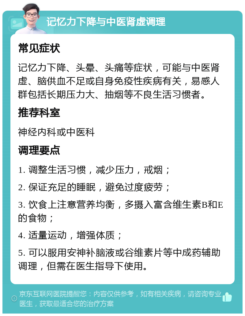 记忆力下降与中医肾虚调理 常见症状 记忆力下降、头晕、头痛等症状，可能与中医肾虚、脑供血不足或自身免疫性疾病有关，易感人群包括长期压力大、抽烟等不良生活习惯者。 推荐科室 神经内科或中医科 调理要点 1. 调整生活习惯，减少压力，戒烟； 2. 保证充足的睡眠，避免过度疲劳； 3. 饮食上注意营养均衡，多摄入富含维生素B和E的食物； 4. 适量运动，增强体质； 5. 可以服用安神补脑液或谷维素片等中成药辅助调理，但需在医生指导下使用。