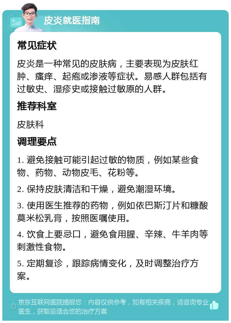 皮炎就医指南 常见症状 皮炎是一种常见的皮肤病，主要表现为皮肤红肿、瘙痒、起疱或渗液等症状。易感人群包括有过敏史、湿疹史或接触过敏原的人群。 推荐科室 皮肤科 调理要点 1. 避免接触可能引起过敏的物质，例如某些食物、药物、动物皮毛、花粉等。 2. 保持皮肤清洁和干燥，避免潮湿环境。 3. 使用医生推荐的药物，例如依巴斯汀片和糠酸莫米松乳膏，按照医嘱使用。 4. 饮食上要忌口，避免食用腥、辛辣、牛羊肉等刺激性食物。 5. 定期复诊，跟踪病情变化，及时调整治疗方案。