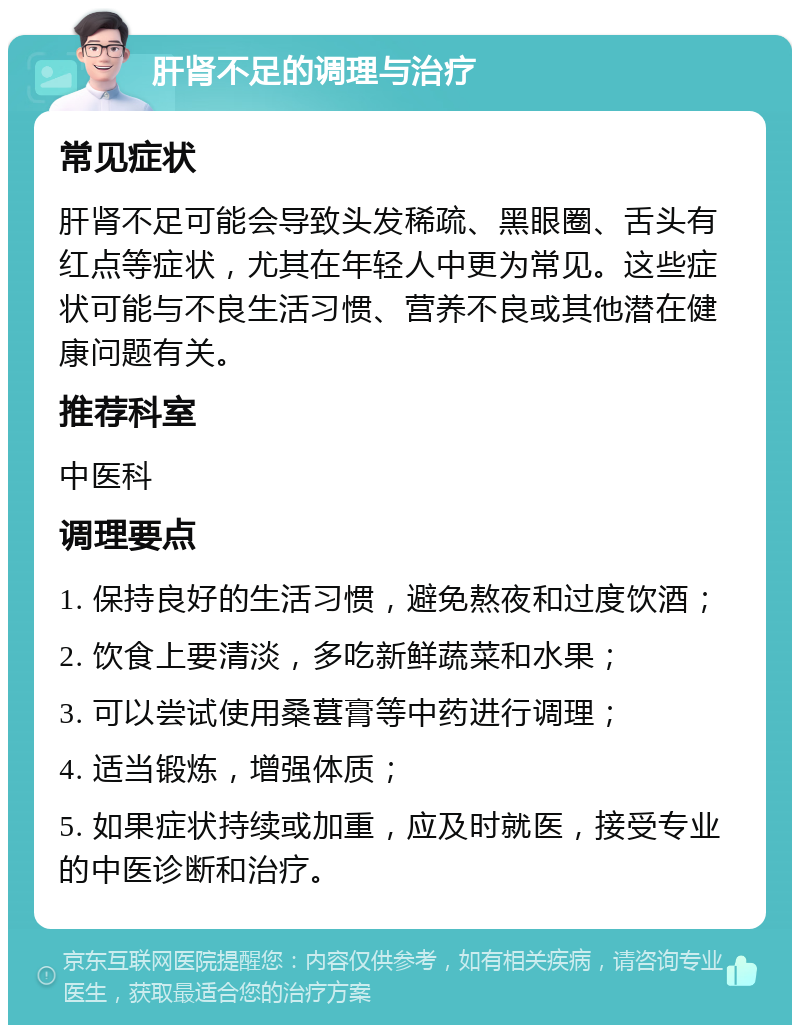 肝肾不足的调理与治疗 常见症状 肝肾不足可能会导致头发稀疏、黑眼圈、舌头有红点等症状，尤其在年轻人中更为常见。这些症状可能与不良生活习惯、营养不良或其他潜在健康问题有关。 推荐科室 中医科 调理要点 1. 保持良好的生活习惯，避免熬夜和过度饮酒； 2. 饮食上要清淡，多吃新鲜蔬菜和水果； 3. 可以尝试使用桑葚膏等中药进行调理； 4. 适当锻炼，增强体质； 5. 如果症状持续或加重，应及时就医，接受专业的中医诊断和治疗。