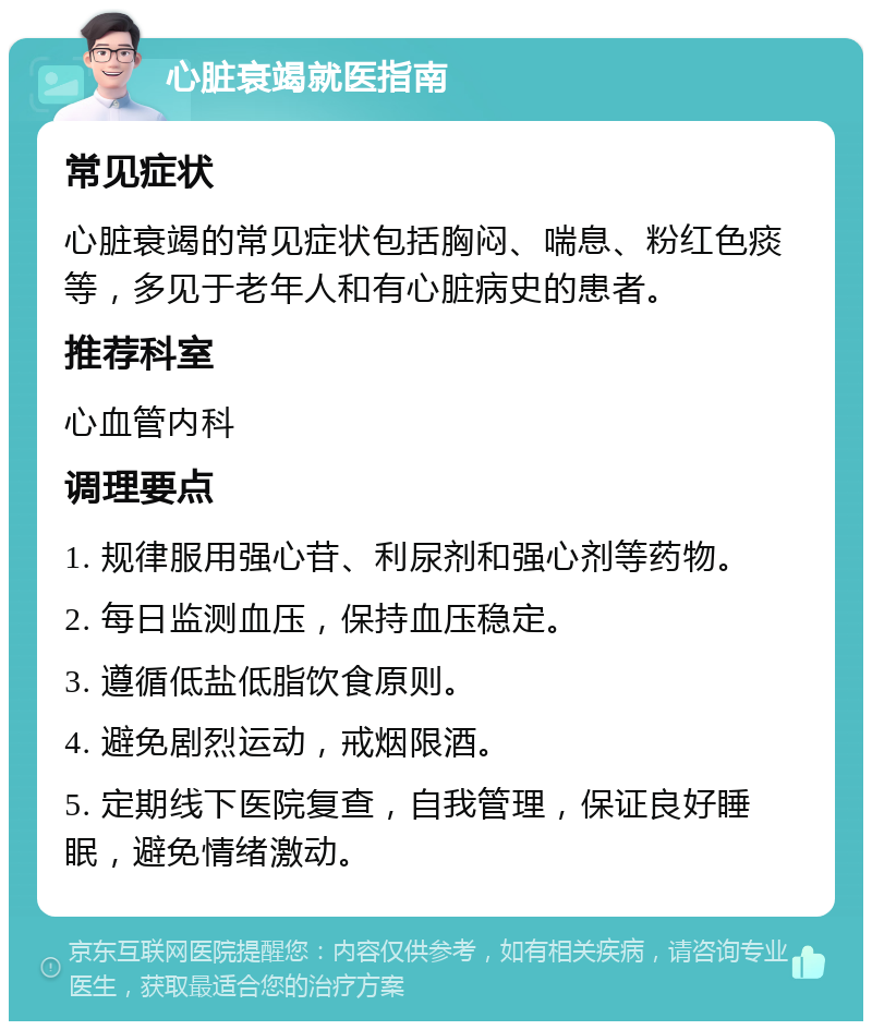 心脏衰竭就医指南 常见症状 心脏衰竭的常见症状包括胸闷、喘息、粉红色痰等，多见于老年人和有心脏病史的患者。 推荐科室 心血管内科 调理要点 1. 规律服用强心苷、利尿剂和强心剂等药物。 2. 每日监测血压，保持血压稳定。 3. 遵循低盐低脂饮食原则。 4. 避免剧烈运动，戒烟限酒。 5. 定期线下医院复查，自我管理，保证良好睡眠，避免情绪激动。