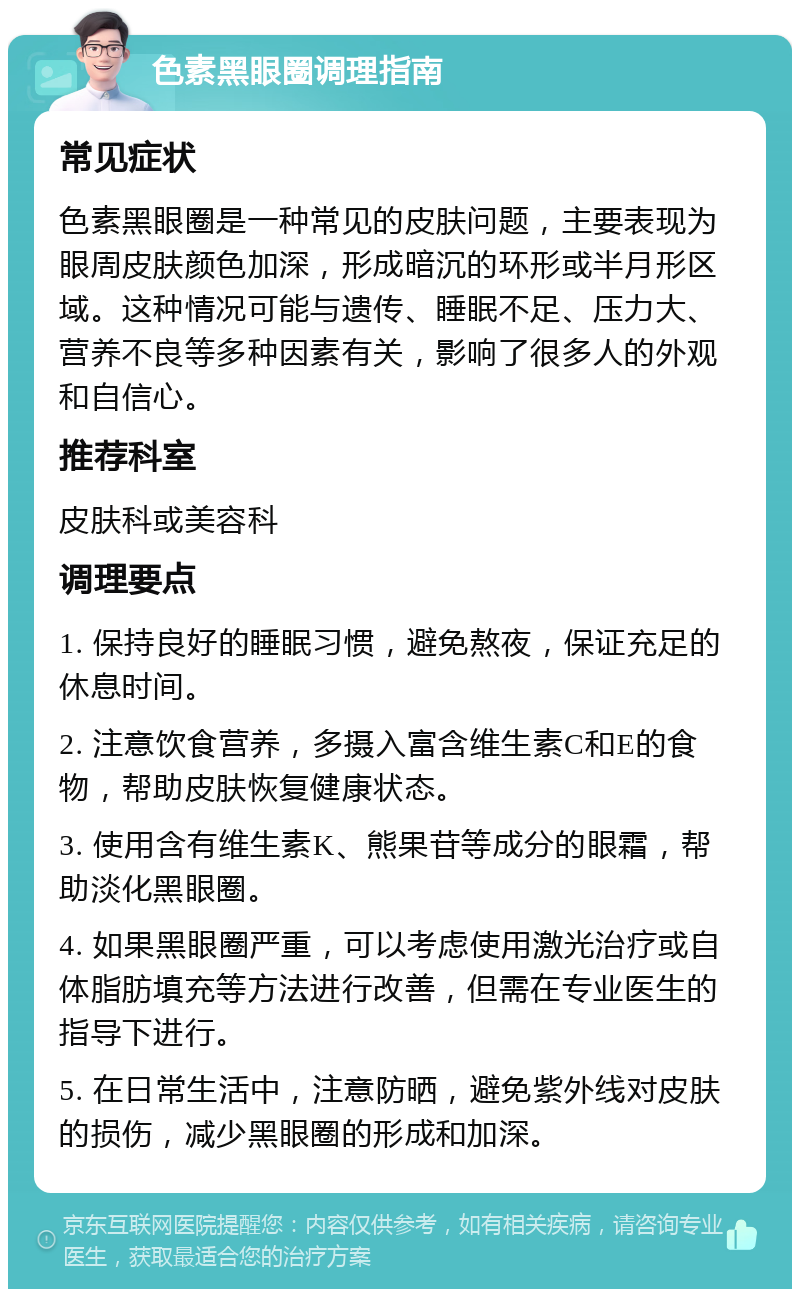 色素黑眼圈调理指南 常见症状 色素黑眼圈是一种常见的皮肤问题，主要表现为眼周皮肤颜色加深，形成暗沉的环形或半月形区域。这种情况可能与遗传、睡眠不足、压力大、营养不良等多种因素有关，影响了很多人的外观和自信心。 推荐科室 皮肤科或美容科 调理要点 1. 保持良好的睡眠习惯，避免熬夜，保证充足的休息时间。 2. 注意饮食营养，多摄入富含维生素C和E的食物，帮助皮肤恢复健康状态。 3. 使用含有维生素K、熊果苷等成分的眼霜，帮助淡化黑眼圈。 4. 如果黑眼圈严重，可以考虑使用激光治疗或自体脂肪填充等方法进行改善，但需在专业医生的指导下进行。 5. 在日常生活中，注意防晒，避免紫外线对皮肤的损伤，减少黑眼圈的形成和加深。