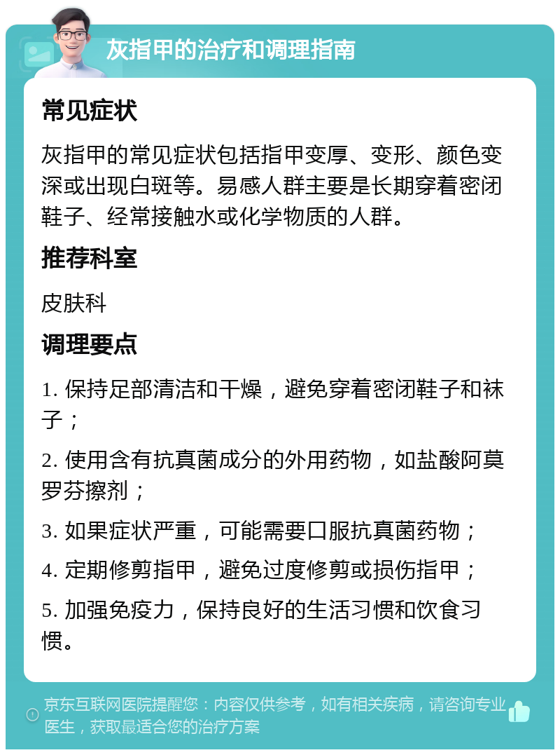 灰指甲的治疗和调理指南 常见症状 灰指甲的常见症状包括指甲变厚、变形、颜色变深或出现白斑等。易感人群主要是长期穿着密闭鞋子、经常接触水或化学物质的人群。 推荐科室 皮肤科 调理要点 1. 保持足部清洁和干燥，避免穿着密闭鞋子和袜子； 2. 使用含有抗真菌成分的外用药物，如盐酸阿莫罗芬擦剂； 3. 如果症状严重，可能需要口服抗真菌药物； 4. 定期修剪指甲，避免过度修剪或损伤指甲； 5. 加强免疫力，保持良好的生活习惯和饮食习惯。