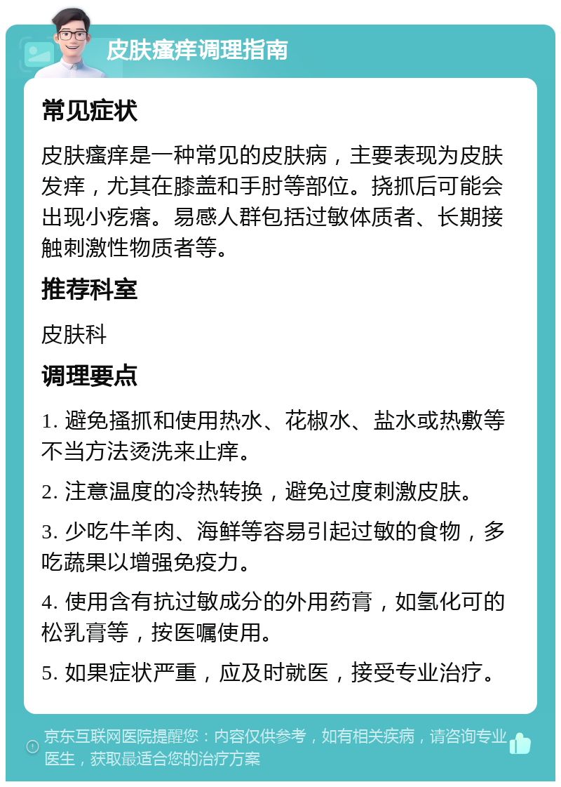 皮肤瘙痒调理指南 常见症状 皮肤瘙痒是一种常见的皮肤病，主要表现为皮肤发痒，尤其在膝盖和手肘等部位。挠抓后可能会出现小疙瘩。易感人群包括过敏体质者、长期接触刺激性物质者等。 推荐科室 皮肤科 调理要点 1. 避免搔抓和使用热水、花椒水、盐水或热敷等不当方法烫洗来止痒。 2. 注意温度的冷热转换，避免过度刺激皮肤。 3. 少吃牛羊肉、海鲜等容易引起过敏的食物，多吃蔬果以增强免疫力。 4. 使用含有抗过敏成分的外用药膏，如氢化可的松乳膏等，按医嘱使用。 5. 如果症状严重，应及时就医，接受专业治疗。