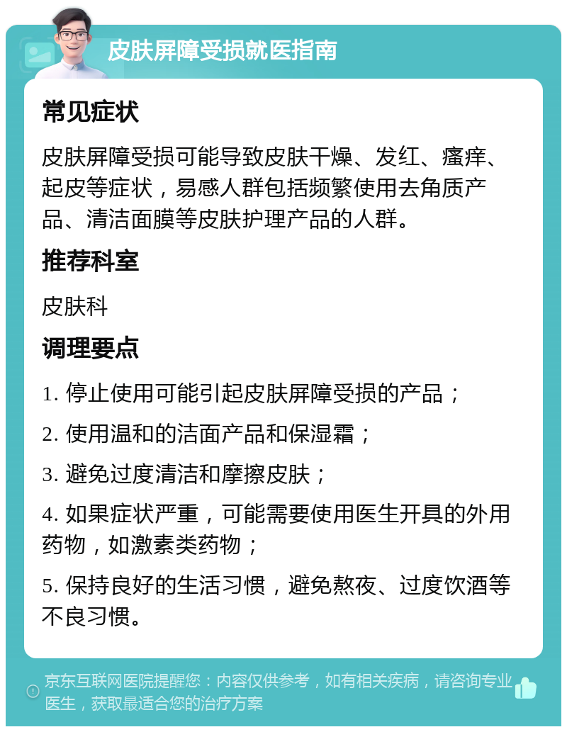 皮肤屏障受损就医指南 常见症状 皮肤屏障受损可能导致皮肤干燥、发红、瘙痒、起皮等症状，易感人群包括频繁使用去角质产品、清洁面膜等皮肤护理产品的人群。 推荐科室 皮肤科 调理要点 1. 停止使用可能引起皮肤屏障受损的产品； 2. 使用温和的洁面产品和保湿霜； 3. 避免过度清洁和摩擦皮肤； 4. 如果症状严重，可能需要使用医生开具的外用药物，如激素类药物； 5. 保持良好的生活习惯，避免熬夜、过度饮酒等不良习惯。