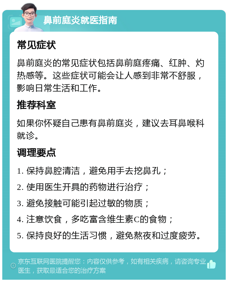 鼻前庭炎就医指南 常见症状 鼻前庭炎的常见症状包括鼻前庭疼痛、红肿、灼热感等。这些症状可能会让人感到非常不舒服，影响日常生活和工作。 推荐科室 如果你怀疑自己患有鼻前庭炎，建议去耳鼻喉科就诊。 调理要点 1. 保持鼻腔清洁，避免用手去挖鼻孔； 2. 使用医生开具的药物进行治疗； 3. 避免接触可能引起过敏的物质； 4. 注意饮食，多吃富含维生素C的食物； 5. 保持良好的生活习惯，避免熬夜和过度疲劳。